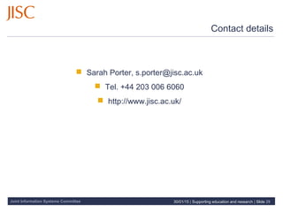 Joint Information Systems Committee
Contact details
 Sarah Porter, s.porter@jisc.ac.uk
 Tel. +44 203 006 6060
 http://www.jisc.ac.uk/
30/01/15 | Supporting education and research | Slide 29
 
