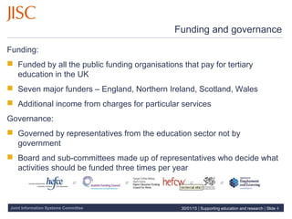 Joint Information Systems Committee
Funding and governance
Funding:
 Funded by all the public funding organisations that pay for tertiary
education in the UK
 Seven major funders – England, Northern Ireland, Scotland, Wales
 Additional income from charges for particular services
Governance:
 Governed by representatives from the education sector not by
government
 Board and sub-committees made up of representatives who decide what
activities should be funded three times per year
30/01/15 | Supporting education and research | Slide 4
 
