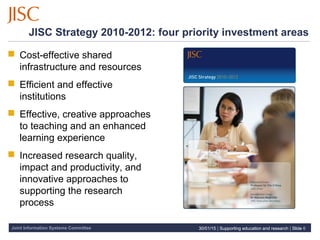 Joint Information Systems Committee 30/01/15 | Supporting education and research | Slide 6
JISC Strategy 2010-2012: four priority investment areas
 Cost-effective shared
infrastructure and resources
 Efficient and effective
institutions
 Effective, creative approaches
to teaching and an enhanced
learning experience
 Increased research quality,
impact and productivity, and
innovative approaches to
supporting the research
process
30/01/15 | Supporting education and research | Slide 6
 