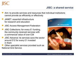 Joint Information Systems Committee
JISC: a shared service
 Aim: to provide services and resources that individual institutions
cannot provide as efficiently or effectively
 JANET: essential infrastructure
for research and education
 JISC Access Management Federation
 JISC Collections: for every £1 funding,
the community received services with
a commercial value of over £34
 JISC Advance: its services save the sector
around £12 for every £1 invested
in them
 Other specialist services provided such as
National Grid Service
30/01/15 | Supporting education and research | Slide 7
 