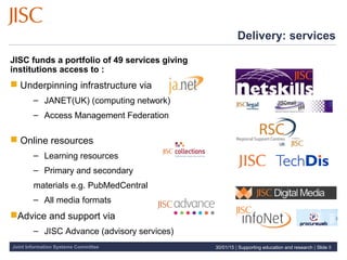 Joint Information Systems Committee 30/01/15 | Supporting education and research | Slide 8
Delivery: services
JISC funds a portfolio of 49 services giving
institutions access to :
 Underpinning infrastructure via
– JANET(UK) (computing network)
– Access Management Federation
 Online resources
– Learning resources
– Primary and secondary
materials e.g. PubMedCentral
– All media formats
Advice and support via
– JISC Advance (advisory services)
 