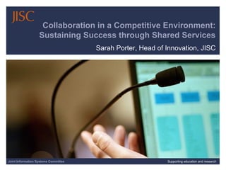Joint Information Systems Committee 30/01/15 | Supporting education and research | Slide 1
Collaboration in a Competitive Environment:
Sustaining Success through Shared Services
Sarah Porter, Head of Innovation, JISC
Joint Information Systems Committee Supporting education and research
 