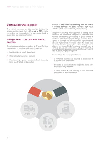 6
Shared Services: what global companies do ­­­- Key trends and perspectives
Cost savings: what to expect?
The market standards on cost savings delivered by
shared services range from 15% to up to 40%, mainly
depending on industrialization of processes, level of
automation and location of centers.
Emergence of “core business” shared
services
Core business activities centralized in Shared Services
have existed for long in specific sectors such as:
ƒƒ Logistics (global supply chain hubs)
ƒƒ Retail (global procurement centers)
ƒƒ Manufacturing (global production/Final Assembly
Lines bundling high end expertise)
However, a new trend is emerging with the setup
of Shared Services for core business high-value
activities which were traditionally retained locally.
Capgemini Consulting has supported a leading travel
insurance and assistance company to centralize core
business activities through the setup of global centers of
excellence. After defining a global target operating model,
a proof of concept was developed and a pilot regional
hub was implemented in Europe, before the model was
expanded to other geographies. The strategic move
made by our client aimed at delivering utmost quality of
service by bundling assistance expertise through regional
hubs thus nurturing top line growth.
Key benefits of the new organization are:
ƒƒ a reinforced expertise as required by expansion of
customer travel destinations
ƒƒ the ability to serve global and corporate clients with
improved quality of service
ƒƒ a better control of costs allowing to face increased
price pressure from competition.
L o g i s t i c s M a n u f a c t u r i n g
R e t a i l
 