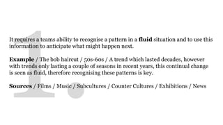 It requires a teams ability to recognise a pattern in a fluid situation and to use this 
information to anticipate what might happen next. 
Example / The bob haircut / 50s-60s / A trend which lasted decades, however 
with trends only lasting a couple of seasons in recent years, this continual change 
is seen as fluid, therefore recognising these patterns is key. 
Sources / Films / Music / Subcultures / Counter Cultures / Exhibitions / News 
 