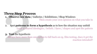 Three Step Process 
1. Observe raw data / Galleries / Exhibitions / Shop Windows 
Then create your own opinion on what you take in 
2. Spot patterns to form a hypothesis as to how the situation may unfold 
Look at shared ideologies / beliefs / faces / shapes and spot the pattern 
3. Test the hypothesis 
Always have more than one option to fall back on eg. film testing, does it get the 
reaction intended? 
 