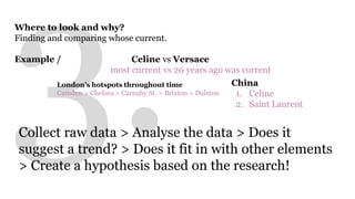 Where to look and why? 
Finding and comparing whose current. 
Example / Celine vs Versace 
most current vs 20 years ago was current 
China 
1. Celine 
2. Saint Laurent 
London’s hotspots throughout time 
Camden > Chelsea > Carnaby St. > Brixton > Dalston 
Collect raw data > Analyse the data > Does it 
suggest a trend? > Does it fit in with other elements 
> Create a hypothesis based on the research! 
 