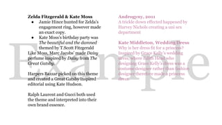 Zelda Fitzgerald & Kate Moss 
● Jamie Hince hunted for Zelda’s 
engagement ring, however made 
an exact copy. 
● Kate Moss’s birthday party was 
Example 
The beautiful and the damned 
themed by T.Scott Fitzgerald 
Like Moss, Marc Jacobs’ made Daisy 
perfume inspired by Daisy from The 
Great Gatsby. 
Harpers Bazzar picked on this theme 
and created a Great Gatsby inspired 
editorial using Kate Hudson. 
Ralph Laurent and Gucci both used 
the theme and interpreted into their 
own brand essence. 
Androgyny, 2011 
A trickle down effected happened by 
Harvey Nichols creating a uni sex 
department 
Kate Middleton, Wedding Dress 
Why is her dress fit for a princess? 
Inspired by Grace Kelly’s wedding 
dress, where Edith Head who 
designing Grace Kelly’s dress was a 
costume designer rather than fashion 
designer therefore made a princess 
dress. 
