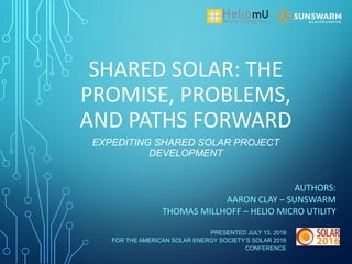 SHARED SOLAR: THE
PROMISE, PROBLEMS,
AND PATHS FORWARD
AUTHORS:
AARON CLAY – SUNSWARM
THOMAS MILLHOFF – HELIO MICRO UTILITY
EXPEDITING SHARED SOLAR PROJECT
DEVELOPMENT
PRESENTED JULY 13, 2016
FOR THE AMERICAN SOLAR ENERGY SOCIETY’S SOLAR 2016
CONFERENCE
 