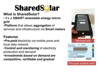 What is SharedSolar?
• It’s a SMART renewable energy micro-
grid
•Platform that allows aggregation of
services and infrastructure via Smart meters
Features
•Pre-paid electricity via mobile pone and
local data network
•Control and monitoring of electricity
production and demand
•Investments based on demand are
competitive, verifiable and gradual
Pre-paid scratch card
Terminal wifi
 