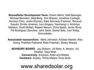 www.sharedsolar.org
SharedSolar Development Team: Edwin Atkins, Matt Basinger,
Michael Benedict, Matt Berg, Eric Brewer, Jonathan Carbajal,
Harrison Chiu, Justin Elszasz, Kate Kennedy Freeman, Renaud
Gaudin, Emilio Jiménez, Levi Kingery, Yancheng Li, Achintya
Madduri, Scott McNeil, Rajesh Menon, Chris Natali, Javier Rosa,
FS Rodriguez Sanchez, John Sarik, Daniel Soto, Ivan Willig,
Groundlabs,
Associated reasearchers: Mark Johnston, Andrew Marder, Alex
Dorey, Prabhas Pokharel, Kate Freeman, Shaky Sherpa
ADVISORY BOARD: Jay Dobson, Jill Watz, A. Morton, Vic
Khaitan, Vijay Modi
Connectivity: Ericsson, Airtel and Malitel
Hardware: Scatec, Trinity Meters Trina Solar
 