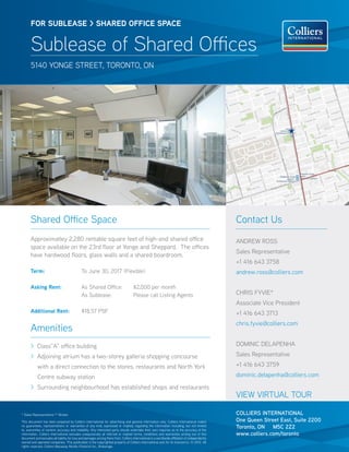 FOR SUBlease > SHARED OFFICE SPACE


       Sublease of Shared Offices
       5140 Yonge street, toronto, on




       Shared Office Space                                                                                                                        Contact Us
       Approximatley 2,280 rentable square feet of high-end shared office                                                                         ANDREW ROSS
       space available on the 23rd floor at Yonge and Sheppard. The offices
                                                                                                                                                  Sales Representative
       have hardwood floors, glass walls and a shared boardroom.
                                                                                                                                                  +1 416 643 3758
       Term:	                                 To June 30, 2017 (Flexible)                                                                         andrew.ross@colliers.com

       Asking Rent:	                          As Shared Office:	                      $2,000 per month 	
       	                                      As Sublease: 	                          Please call Listing Agents	                                 CHRIS FYVIE*
                                                                                                                                                  Associate Vice President
       Additional Rent:	                      $18.57 PSF                                                                                          +1 416 643 3713
                                                                                                                                                  chris.fyvie@colliers.com
       Amenities
       > Class”A” office building                                                                                                                 DOMINIC DELAPENHA
       > Adjoining atrium has a two-storey galleria shopping concourse                                                                            Sales Representative
            with a direct connection to the stores, restaurants and North York                                                                    +1 416 643 3759
            Centre subway station                                                                                                                 dominic.delapenha@colliers.com
       > Surrounding neighbourhood has established shops and restaurants
                                                                                                                                                  VIEW VIRTUAL TOUR

* Sales Representative ** Broker                                                                                                                  COLLIERS INTERNATIONAL
This document has been prepared by Colliers International for advertising and general information only. Colliers International makes              One Queen Street East, Suite 2200
no guarantees, representations or warranties of any kind, expressed or implied, regarding the information including, but not limited
to, warranties of content, accuracy and reliability. Any interested party should undertake their own inquiries as to the accuracy of the
                                                                                                                                                  Toronto, ON M5C 2Z2
information. Colliers International excludes unequivocally all inferred or implied terms, conditions and warranties arising out of this           www.colliers.com/toronto
document and excludes all liability for loss and damages arising there from. Colliers International is a worldwide affiliation of independently
owned and operated companies. This publication is the copyrighted property of Colliers International and /or its licensor(s). © 2012. All
rights reserved. Colliers Macaulay Nicolls (Ontario) Inc., Brokerage.
 