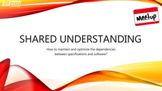 SHARED UNDERSTANDING
How to maintain and optimize the dependencies
between specifications and software?
 