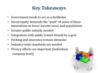 Key Takeaways

• Government needs to act as a facilitator
• Social equity demands the “push” of some of these
innovations to lower income areas and populations
• Greater public subsidy needed
• Integration with public transit should be a goal
• Parking and insurance remain obstacles
• Industry-wide standards are needed
• Privacy efforts are important (individual,
company level)

 