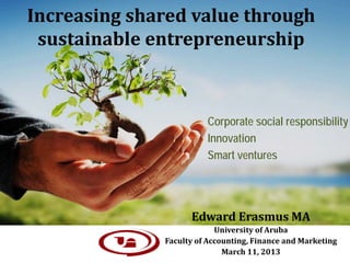 Increasing shared value through
 sustainable entrepreneurship



                        Corporate social responsibility
                        Innovation
                        Smart ventures




                    Edward Erasmus MA
                           University of Aruba
              Faculty of Accounting, Finance and Marketing
                             March 11, 2013
 