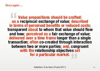 Once again ...




   “     Value propositions should be crafted:
     as a reciprocal exchange of value; described
   in terms of perceived benefits or reduced costs;
 transparent about to whom that value should flow
   and how; perceived as a fair exchange of value;
   delivered over a time frame longer than a single
  transaction; often co-created through interaction

                                                          „
     between two or more parties; and, congruent
          with the relationship objectives set
                for a particular market.

                 Ballantyne, Frow, Varey & Payne (2011)       57
 