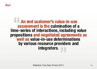 Aha!




       “An end customer's value-in-use
       assessment is the culmination of a
   time-series of interactions, including value
   propositions and negotiated agreements as

                                                „
      well as value-in-use determinations
       by various resource providers and
                   integrators.


                Ballantyne, Frow, Varey & Payne (2011)   58
 