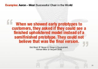 Examples: Aeron – Most Successful Chair in the World




“       When we showed early prototypes to
     customers, they asked if they could see a


                                                                  „
      finished upholstered model instead of a
       semifinished prototype. They could not
          believe that was the final version.
                   Bob Wood, VP Research, Design & Development,
                         Herman Miller (in Verganti 2009)




                                                                      35
 
