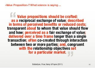 »Value Proposition«? What science is saying ...




   “     Value propositions should be crafted:
     as a reciprocal exchange of value; described
   in terms of perceived benefits or reduced costs;
 transparent about to whom that value should flow
   and how; perceived as a fair exchange of value;
   delivered over a time frame longer than a single
  transaction; often co-created through interaction

                                                                „
     between two or more parties; and, congruent
          with the relationship objectives set
                for a particular market.

                       Ballantyne, Frow, Varey & Payne (2011)       45
 