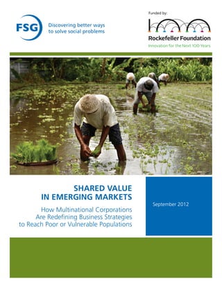 Funded by:


          Discovering better ways
          to solve social problems




              SHARED VALUE
       IN EMERGING MARKETS
                                             September 2012
       How Multinational Corporations
      Are Redefining Business Strategies
to Reach Poor or Vulnerable Populations
 