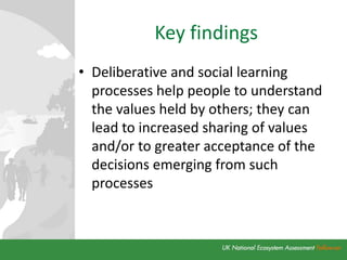 Key findings
• Deliberative and social learning
processes help people to understand
the values held by others; they can
lead to increased sharing of values
and/or to greater acceptance of the
decisions emerging from such
processes
 