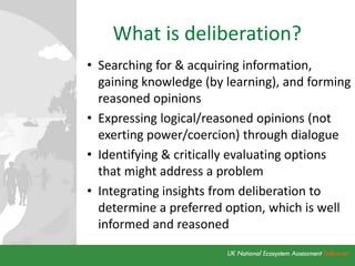 What is deliberation?
• Searching for & acquiring information,
gaining knowledge (by learning), and forming
reasoned opinions
• Expressing logical/reasoned opinions (not
exerting power/coercion) through dialogue
• Identifying & critically evaluating options
that might address a problem
• Integrating insights from deliberation to
determine a preferred option, which is well
informed and reasoned
 