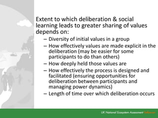 Extent to which deliberation & social
learning leads to greater sharing of values
depends on:
– Diversity of initial values in a group
– How effectively values are made explicit in the
deliberation (may be easier for some
participants to do than others)
– How deeply held those values are
– How effectively the process is designed and
facilitated (ensuring opportunities for
deliberation between participants and
managing power dynamics)
– Length of time over which deliberation occurs
 