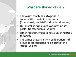 What are shared values?
• The values that bind us together as
communities, societies and cultures
(‘communal’, ‘societal’ and ‘cultural’ values)
• Our moral principles and overarching life
goals (‘transcendental’ values)
• Other-regarding values and values in relation
to society
• The values that arise from deliberation and
group-based decisions (‘deliberated’ and
‘group’ values)
 