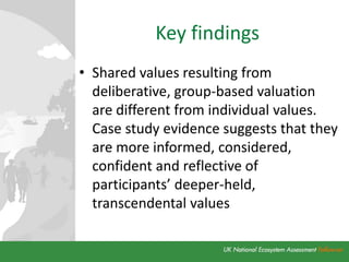 Key findings
• Shared values resulting from
deliberative, group-based valuation
are different from individual values.
Case study evidence suggests that they
are more informed, considered,
confident and reflective of
participants’ deeper-held,
transcendental values
 