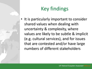Key findings
• It is particularly important to consider
shared values when dealing with
uncertainty & complexity, where
values are likely to be subtle & implicit
(e.g. cultural services), and for issues
that are contested and/or have large
numbers of different stakeholders
 