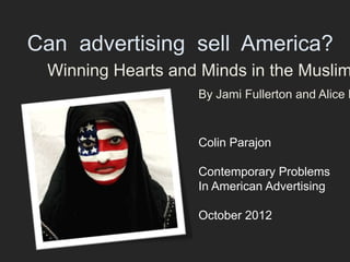 Can advertising sell America?
 Winning Hearts and Minds in the Muslim
                   By Jami Fullerton and Alice K


                   Colin Parajon

                   Contemporary Problems
                   In American Advertising

                   October 2012
 