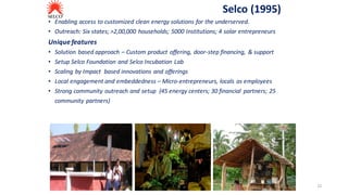 Selco	(1995)
• Enabling	access	to	customized	clean	energy	solutions	for	the	underserved.	
• Outreach:	Six	states;	>2,00,000	households;	5000	Institutions;	4	solar	entrepreneurs
Unique	features
• Solution	based	approach	– Custom	product	offering,	door-step	financing,	 &	support
• Setup	Selco	Foundation	and	Selco	Incubation	Lab
• Scaling	by	Impact		based	innovations	and	offerings
• Local	engagement	and	embeddedness	– Micro-entrepreneurs,	locals	as	employees
• Strong	community	outreach	and	setup		(45	energy	centers;	30	financial	 partners;	25	
community	partners)
22
 