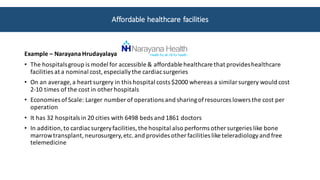 Example	– Narayana Hrudayalaya
• The	hospitals	group	is	model	for	accessible	&	affordable	healthcare	that	provides	healthcare	
facilities	at	a	nominal	cost,	especially	the	cardiac	surgeries
• On	an	average,	a	heart	surgery	in	this	hospital	costs	$2000	whereas	a	similar	surgery	would	cost	
2-10	times	of	the	cost	in	other	hospitals
• Economies	of	Scale:	Larger	number	of	operations	and	sharing	of	resources	lowers	the	cost	per	
operation
• It	has	32	hospitals	in	20	cities	with	6498	beds	and	1861	doctors	
• In	addition,	to	cardiac	surgery	facilities,	the	hospital	also	performs	other	surgeries	like	bone	
marrow	transplant,	neurosurgery,	etc.	and	provides	other	facilities	like	teleradiology	and	free	
telemedicine
Affordable	healthcare	facilities	
 