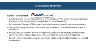 Example	– ICICI	Lombard	
• In	India,	the	rural	economy	faces	strain	due	to	the	variations	in	the	rainfall	from	season	to	season	
that	leads	to	crop	failures.	It	often	results	in	farmers	under	heavy	debts
• On	recognizing	this	need,	ICICI	Lombard	came	up	with	weather-based	crop	insurance	program
• The	insurance	program	protects	the	farmers	from	the	adverse	climate	effects	that	may	lead	to	
crop	failure	
• Filing	claims	is	a	hassle	free	process	and	payments	are	released	on	certifying	deviations	from	
normal	conditions	measured	by	weather	data	collected	from	independent	third	parties
• By	mid	– 2010	it	had	implemented	the	model	in	14	states,	comprising	64	districts	and	covering	26	
crop	varieties
Crop	insurance	for	farmers	
 