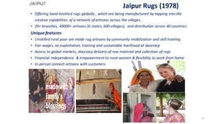 Jaipur Rugs	(1978)
• Offering	hand-knotted	rugs	globally	,	which	are	being	manufactured	by	tapping	into	the	
creative	capabilities	of	a	network	of	artisans	across	the	villages
• 20+	branches,	40000+	artisans	(6	states,	600	villages),		and	distribution	across	40	countries
Unique	features
• Unskilled	rural	poor	are	made	rug	artisans	by	community	mobilization	and	skill	training
• Fair	wages,	no	exploitation,	training	and	sustainable	livelihood	at	doorstep
• Access	to	global	markets,	doorstep	delivery	of	raw	material	and	collection	of	rugs
• Financial	independence		&	empowerment	to	rural	women	&	flexibility	to	work	from	home
• In-person	connect	artisans	with	customers	
33
 