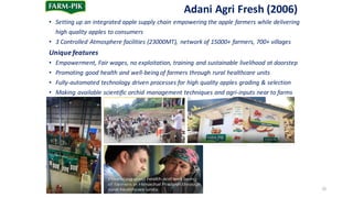 Adani Agri	Fresh	(2006)
• Setting	up	an	integrated	apple	supply	chain	empowering	the	apple	farmers	while	delivering	
high	quality	apples	to	consumers
• 3	Controlled	Atmosphere	facilities	(23000MT),	 network	of	15000+	farmers,	700+	villages
Unique	features
• Empowerment,	Fair	wages,	no	exploitation,	training	and	sustainable	livelihood	at	doorstep
• Promoting	good	health	and	well-being	of	farmers	through	rural	healthcare	units
• Fully-automated	technology	driven	processes	for	high	quality	apples	grading	&	selection
• Making	available	scientific	orchid	management	techniques	and	agri-inputs	near	to	farms
35
 