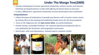 Under	The	Mango	Tree(2009)
• Promotes	beekeeping	to	increase	agricultural	productivity,	 enhance	incomes	and	improves	
livelihoods	of	marginal	farmers	in	India	while	offering	all-natural	honey	to	consumers
• 6	states,	3000	farmers,	agricultural	 productivity	increase	of	local	plants	due	to	pollination
Unique	features
• Utilizes	the	power	of	market	forces	to	provide	poor	farmers	with	a	lucrative	income	stream	
by	training	them	on	bee-keeping	and	establishing	market	access	for	the	honey	produced.
• Focus	on	the	indigenous	bee,	the	Apis cerana indica,	an	excellent	pollinator.
• Provide	training,	sustainable	livelihood		and		improved	agricultural	productivity	(due	to	
cross-pollination)	 for	the	farmers	and	marginalized	communities
• Partnerships		with	rural	organizations,	 technical	experts,	corporate	entities
37
 