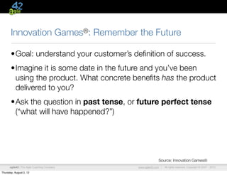 Innovation                        Games®:   Remember the Future

       •Goal: understand your customer’s deﬁnition of success.
       •Imagine it is some date in the future and you’ve been
        using the product. What concrete beneﬁts has the product
        delivered to you?
       •Ask the question in past tense, or future perfect tense
        (“what will have happened?”)




                                                                          Source: Innovation Games®
      agile42 | The Agile Coaching Company                  www.agile42.com |   All rights reserved. Copyright © 2007 - 2012.

Thursday, August 2, 12
 
