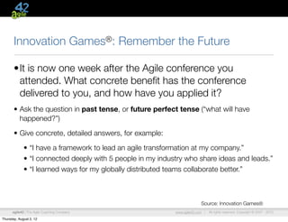 Innovation                        Games®:   Remember the Future

       •It is now one week after the Agile conference you
        attended. What concrete beneﬁt has the conference
        delivered to you, and how have you applied it?
       • Ask the question in past tense, or future perfect tense (“what will have
         happened?”)

       • Give concrete, detailed answers, for example:

             • “I have a framework to lead an agile transformation at my company.”
             • “I connected deeply with 5 people in my industry who share ideas and leads.”
             • “I learned ways for my globally distributed teams collaborate better.”



                                                                          Source: Innovation Games®
      agile42 | The Agile Coaching Company                  www.agile42.com |   All rights reserved. Copyright © 2007 - 2012.

Thursday, August 2, 12
 