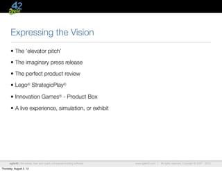 Expressing the Vision
       • The ‘elevator pitch’

       • The imaginary press release

       • The perfect product review

       • Lego® StrategicPlay®

       • Innovation Games® - Product Box

       • A live experience, simulation, or exhibit




      agile42 | We advise, train and coach companies building software   www.agile42.com |   All rights reserved. Copyright © 2007 - 2012.

Thursday, August 2, 12
 