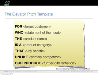 The Elevator Pitch Template


                           FOR <target customer>
                           WHO <statement of the need>
                           THE <product name>
                           IS A <product category>
                           THAT <key beneﬁt>
                           UNLIKE <primary competitor>
                           OUR PRODUCT <further differentiation>
                                                                         Source: Crossing the Chasm, Geoffrey Moore
      agile42 | We advise, train and coach companies building software       www.agile42.com |   All rights reserved. Copyright © 2007 - 2012.

Thursday, August 2, 12
 
