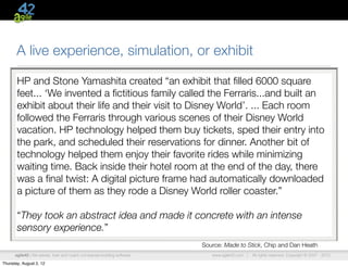 A live experience, simulation, or exhibit

       HP and Stone Yamashita created “an exhibit that ﬁlled 6000 square
       feet... ‘We invented a ﬁctitious family called the Ferraris...and built an
       exhibit about their life and their visit to Disney World’. ... Each room
       followed the Ferraris through various scenes of their Disney World
       vacation. HP technology helped them buy tickets, sped their entry into
       the park, and scheduled their reservations for dinner. Another bit of
       technology helped them enjoy their favorite rides while minimizing
       waiting time. Back inside their hotel room at the end of the day, there
       was a ﬁnal twist: A digital picture frame had automatically downloaded
       a picture of them as they rode a Disney World roller coaster.”

       “They took an abstract idea and made it concrete with an intense
       sensory experience.”
                                                                         Source: Made to Stick, Chip and Dan Heath
      agile42 | We advise, train and coach companies building software      www.agile42.com |   All rights reserved. Copyright © 2007 - 2012.

Thursday, August 2, 12
 