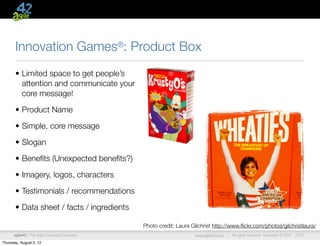 Innovation Games®: Product Box
       • Limited space to get people’s
         attention and communicate your
         core message!

       • Product Name

       • Simple, core message

       • Slogan

       • Beneﬁts (Unexpected beneﬁts?)

       • Imagery, logos, characters

       • Testimonials / recommendations

       • Data sheet / facts / ingredients

                                             Photo credit: Laura Gilchrist http://www.ﬂickr.com/photos/gilchristlaura/
      agile42 | The Agile Coaching Company                        www.agile42.com |   All rights reserved. Copyright © 2007 - 2012.

Thursday, August 2, 12
 