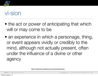 vi·sion
       • the act or power of anticipating that which
        will or may come to be
       • an experience in which a personage, thing,
        or event appears vividly or credibly to the
        mind, although not actually present, often
        under the inﬂuence of a divine or other
        agency
                                             http://dictionary.reference.com/browse/vision

      agile42 | The Agile Coaching Company                                         www.agile42.com |   All rights reserved. Copyright © 2007 - 2012.

Thursday, August 2, 12
 