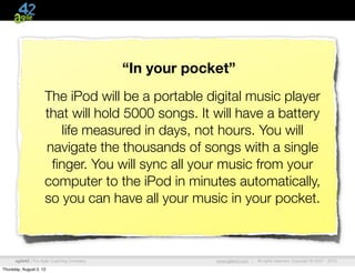 “In your pocket”
                     The iPod will be a portable digital music player
                     that will hold 5000 songs. It will have a battery
                        life measured in days, not hours. You will
                     navigate the thousands of songs with a single
                      ﬁnger. You will sync all your music from your
                     computer to the iPod in minutes automatically,
                     so you can have all your music in your pocket.



      agile42 | The Agile Coaching Company                www.agile42.com |   All rights reserved. Copyright © 2007 - 2012.

Thursday, August 2, 12
 