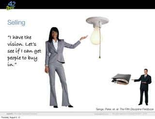 Selling

       “I have the
       vision. Let’s
       see if I can get
       people to buy
       in.”




                                              Senge, Peter, et. al: The Fifth Discipline Fieldbook
      agile42 | The Agile Coaching Company   www.agile42.com |   All rights reserved. Copyright © 2007 - 2012.

Thursday, August 2, 12
 