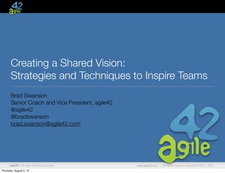 Creating a Shared Vision:
       Strategies and Techniques to Inspire Teams
       Brad Swanson
       Senior Coach and Vice President, agile42
       @agile42
       @bradswanson
       brad.swanson@agile42.com




      agile42 | The Agile Coaching Company        www.agile42.com |   All rights reserved. Copyright © 2007 - 2012.

Thursday, August 2, 12
 