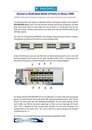 Shared vs Dedicated Mode of Ports in Nexus 7000
"ERROR: Ethernet1/4: Config not allowed, as first port in the port−grp is dedicated"
To understand this, we need to understand what is port-group. Below is the image of
N7K-M132XP-12Line card. This line card has 32 ports and all are 10 Gig port. So what
does that mean? Does it mean thate ach one of them is a 10 Gig port and we can
have all of these 32 ports connected at the same time and we should be able to get
320 Gbps speed.
Yes, they are 10 Gig ports;HOWEVER, that 10 Gig is shared among 4 ports in a group.
That group is basically all the ports on same hardware ASIC.

As per the below pic, you can see that even or odd continuous ports are on one side
and each group of four ports are on same hardware ASIC. This is a port-group and
first port of the group is marked YELLOW as you can see in below diagram.

So, being said that N7K-M132XP-12 has 32 10G ports, it means that each port-group
(group of 4 ports for this line card) share 10G speed among themselves. YES!! that is
correct. All ports dont get 10G dedicated bandwidth. So, the total capacity of the
card is 80G, not 320 (as we were expecting) as there can be 8 port-grp of 4 ports
each. This is designed on the concept that "Chances are less that all devices are
sending data at the same time". So, 1,3,5,7 will be in same port-grp and similarly
2,4,6,8 and so on...!!
So, 4 ports in a group will share the total available bandwidth of 10G.

 