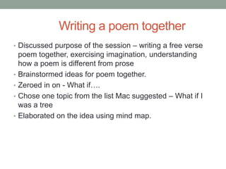 Writing a poem together
• Discussed purpose of the session – writing a free verse
    poem together, exercising imagination, understanding
    how a poem is different from prose
•   Brainstormed ideas for poem together.
•   Zeroed in on - What if….
•   Chose one topic from the list Mac suggested – What if I
    was a tree
•   Elaborated on the idea using mind map.
 
