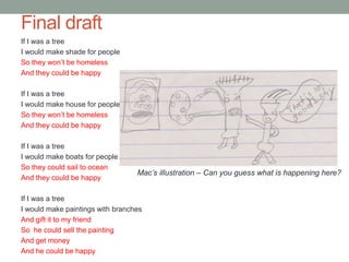 Final draft
If I was a tree
I would make shade for people
So they won’t be homeless
And they could be happy

If I was a tree
I would make house for people
So they won’t be homeless
And they could be happy

If I was a tree
I would make boats for people
So they could sail to ocean
                                  Mac’s illustration – Can you guess what is happening here?
And they could be happy

If I was a tree
I would make paintings with branches
And gift it to my friend
So he could sell the painting
And get money
And he could be happy
 