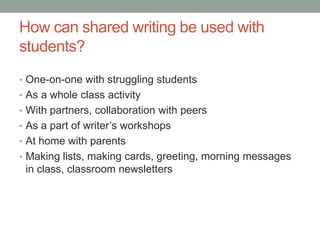 How can shared writing be used with
students?
• One-on-one with struggling students
• As a whole class activity
• With partners, collaboration with peers
• As a part of writer’s workshops
• At home with parents
• Making lists, making cards, greeting, morning messages
 in class, classroom newsletters
 